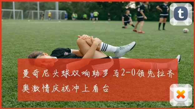 曼奇尼头球双响助罗马2-0领先拉齐奥激情庆祝冲上看台