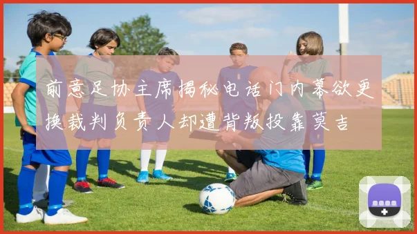 前意足协主席揭秘电话门内幕欲更换裁判负责人却遭背叛投靠莫吉