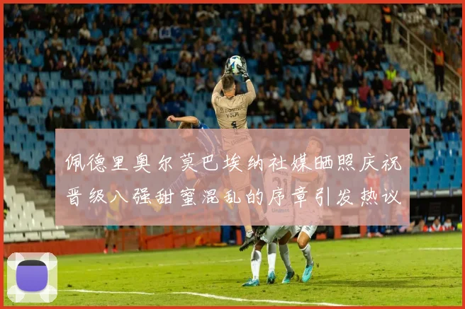 佩德里奥尔莫巴埃纳社媒晒照庆祝晋级八强甜蜜混乱的序章引发热议