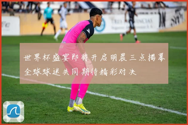 世界杯盛宴即将开启明晨三点揭幕全球球迷共同期待精彩对决