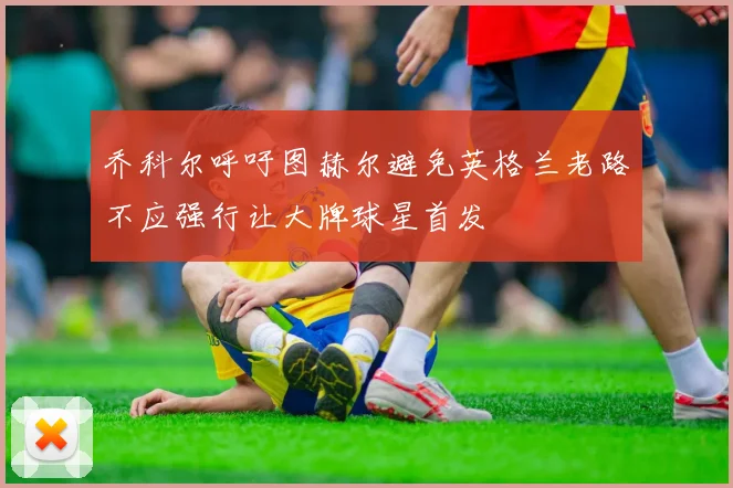 乔科尔呼吁图赫尔避免英格兰老路不应强行让大牌球星首发