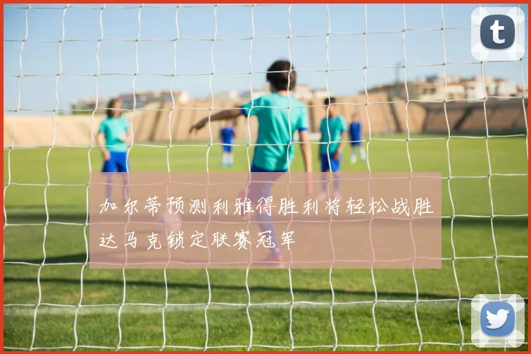 加尔蒂预测利雅得胜利将轻松战胜达马克锁定联赛冠军