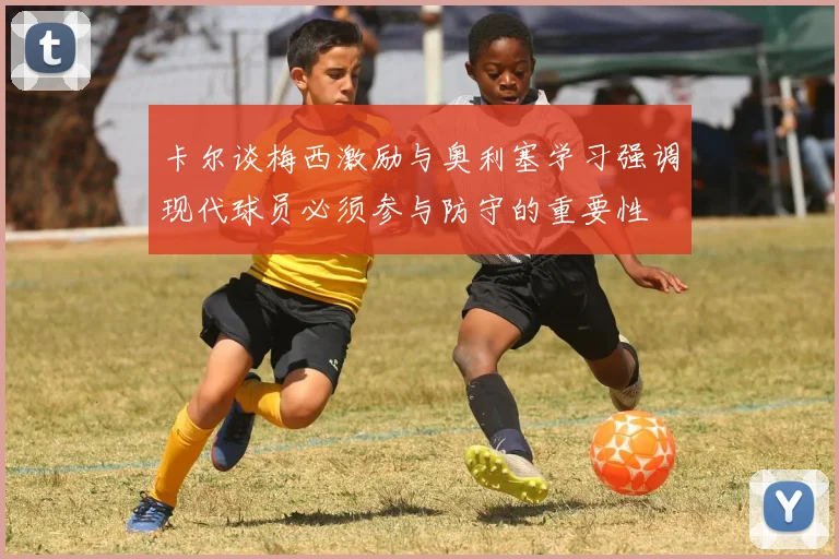 卡尔谈梅西激励与奥利塞学习强调现代球员必须参与防守的重要性