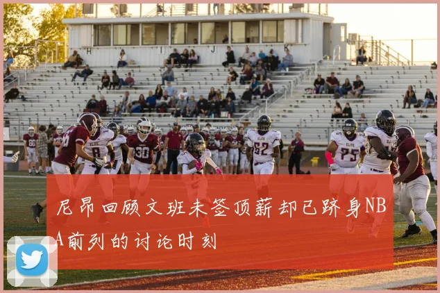 尼昂回顾文班未签顶薪却已跻身NBA前列的讨论时刻