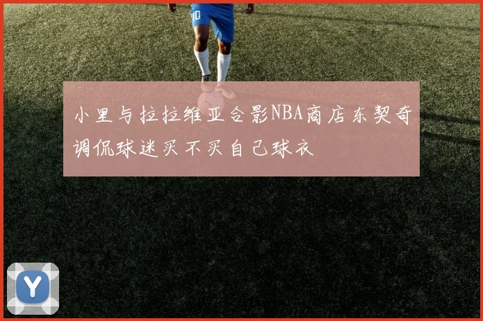 小里与拉拉维亚合影NBA商店东契奇调侃球迷买不买自己球衣