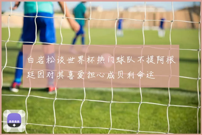白岩松谈世界杯热门球队不提阿根廷因对其喜爱担心成贝利命运