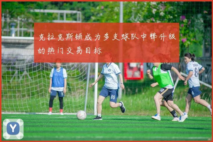 克拉克斯顿成为多支球队中锋升级的热门交易目标
