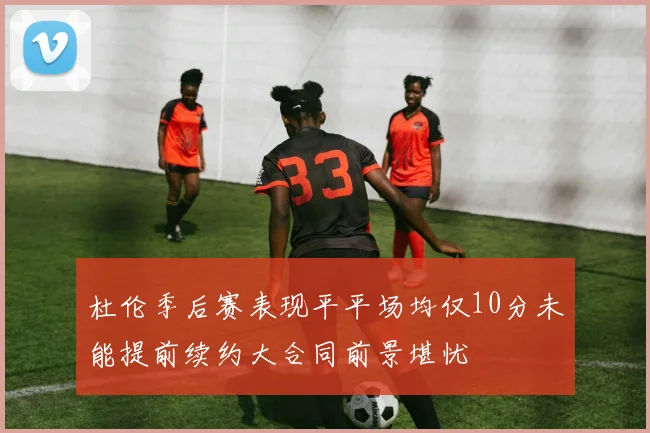 杜伦季后赛表现平平场均仅10分未能提前续约大合同前景堪忧