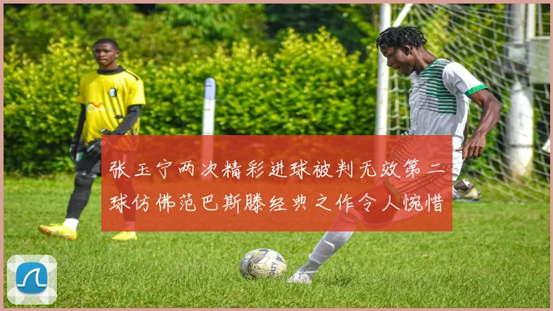 张玉宁两次精彩进球被判无效第二球仿佛范巴斯滕经典之作令人惋惜