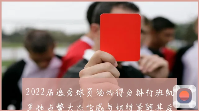 2022届选秀球员场均得分排行班凯罗独占鳌头杰伦威与切特紧随其后