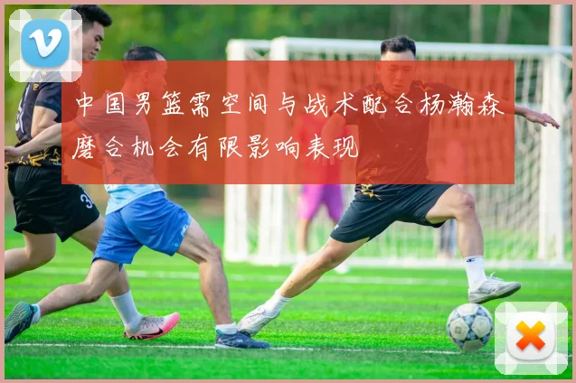 中国男篮需空间与战术配合杨瀚森磨合机会有限影响表现