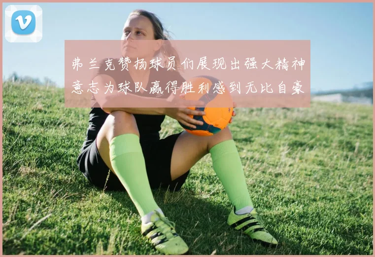 弗兰克赞扬球员们展现出强大精神意志为球队赢得胜利感到无比自豪