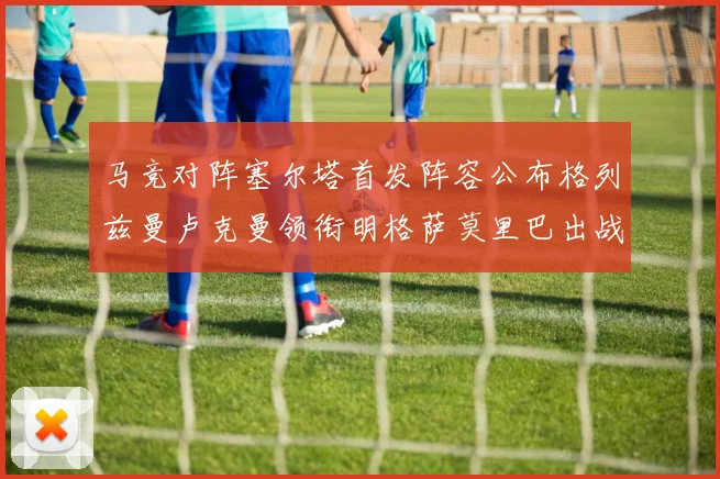 马竞对阵塞尔塔首发阵容公布格列兹曼卢克曼领衔明格萨莫里巴出战