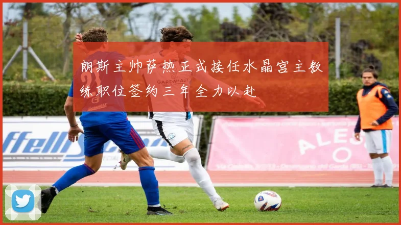 朗斯主帅萨热正式接任水晶宫主教练职位签约三年全力以赴