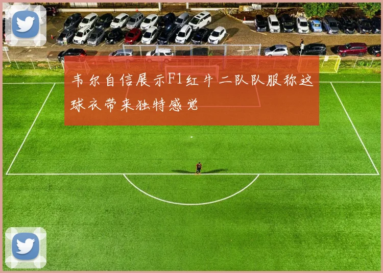 韦尔自信展示F1红牛二队队服称这球衣带来独特感觉