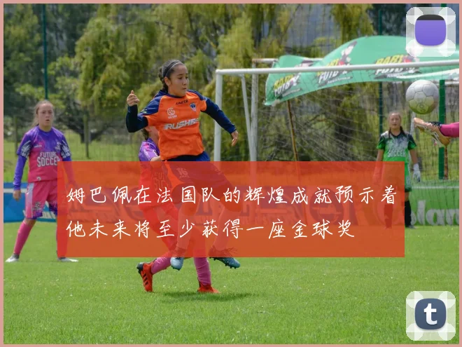 姆巴佩在法国队的辉煌成就预示着他未来将至少获得一座金球奖