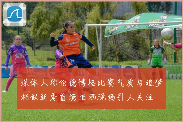 媒体人称伦德博格比赛气质与追梦相似新秀首场泪洒现场引人关注