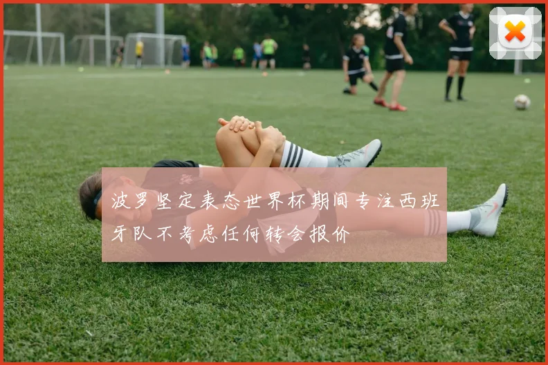 波罗坚定表态世界杯期间专注西班牙队不考虑任何转会报价