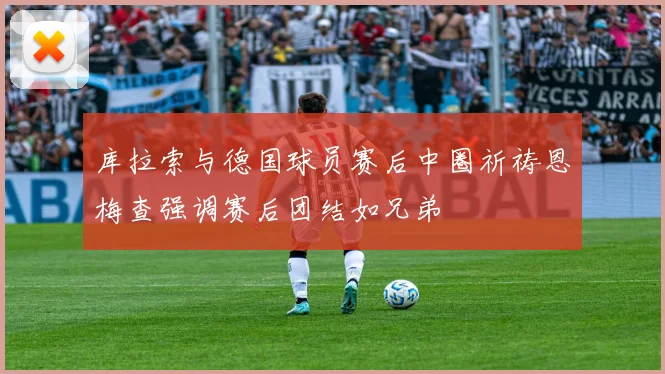 库拉索与德国球员赛后中圈祈祷恩梅查强调赛后团结如兄弟