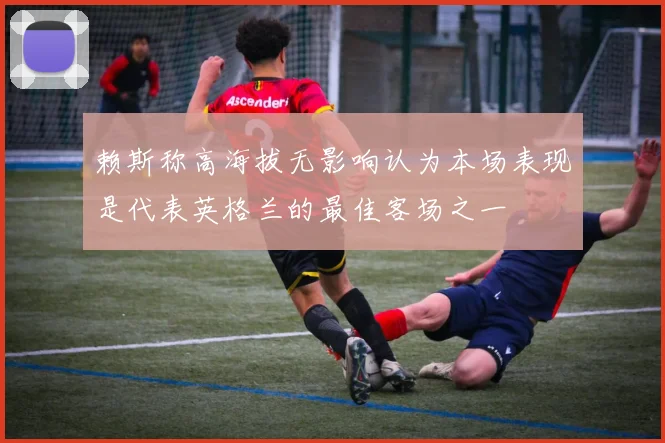 赖斯称高海拔无影响认为本场表现是代表英格兰的最佳客场之一