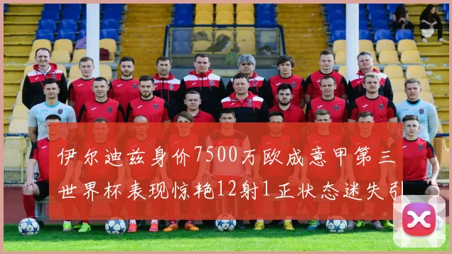 伊尔迪兹身价7500万欧成意甲第三世界杯表现惊艳12射1正状态迷失引发关注